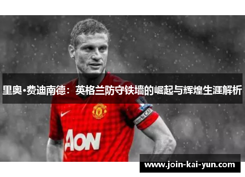 里奥·费迪南德：英格兰防守铁墙的崛起与辉煌生涯解析