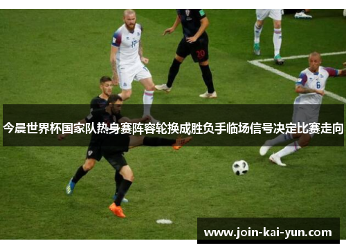 今晨世界杯国家队热身赛阵容轮换成胜负手临场信号决定比赛走向 今晨世界杯国家队热身赛阵容轮换成胜负手临场信号决定比赛走向